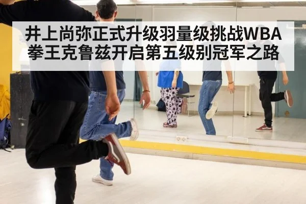 井上尚弥正式升级羽量级挑战WBA拳王克鲁兹开启第五级别冠军之路