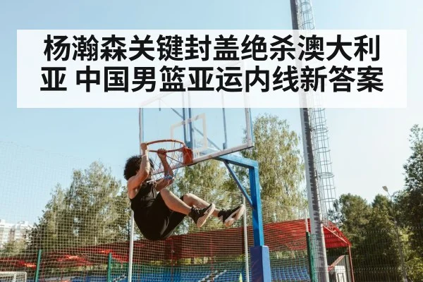 杨瀚森关键封盖绝杀澳大利亚 中国男篮亚运内线新答案