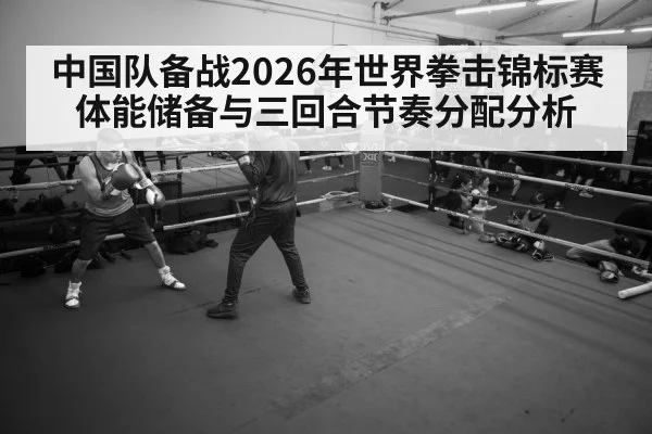 中国队备战2026年世界拳击锦标赛体能储备与三回合节奏分配分析