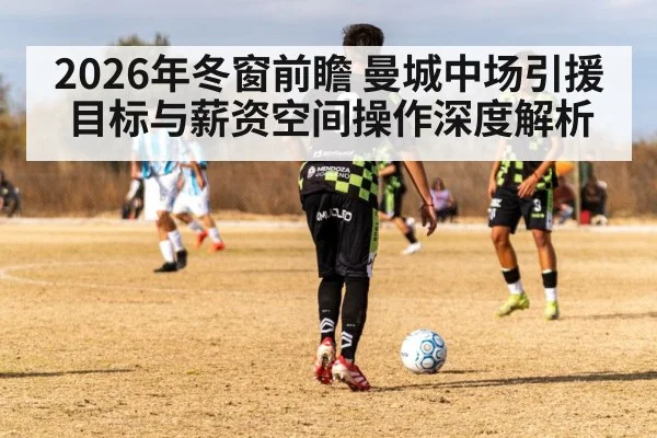 2026年冬窗前瞻 曼城中场引援目标与薪资空间操作深度解析