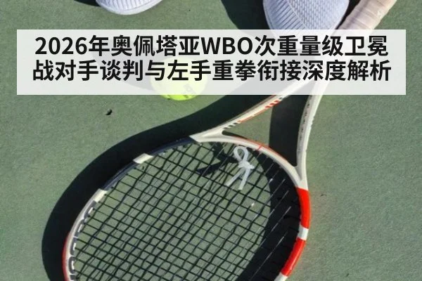 2026年奥佩塔亚WBO次重量级卫冕战对手谈判与左手重拳衔接深度解析